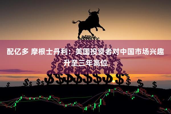 配亿多 摩根士丹利：美国投资者对中国市场兴趣升至三年高位