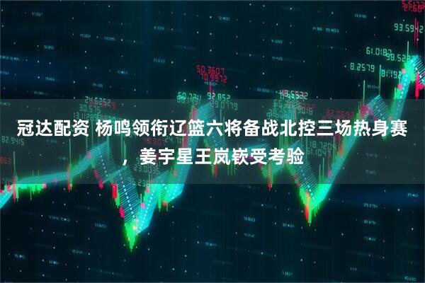 冠达配资 杨鸣领衔辽篮六将备战北控三场热身赛，姜宇星王岚嵚受考验