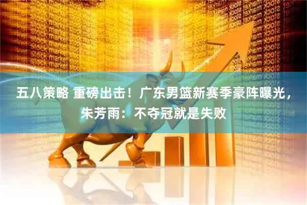 五八策略 重磅出击！广东男篮新赛季豪阵曝光，朱芳雨：不夺冠就是失败
