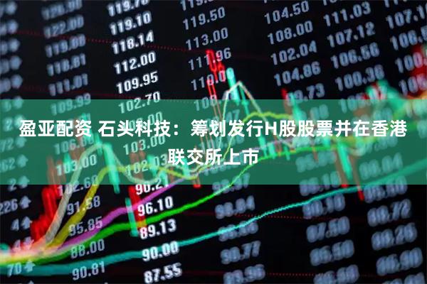 盈亚配资 石头科技：筹划发行H股股票并在香港联交所上市