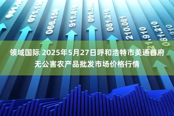 领域国际 2025年5月27日呼和浩特市美通首府无公害农产品批发市场价格行情