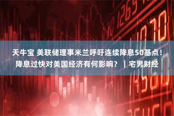 天牛宝 美联储理事米兰呼吁连续降息50基点！降息过快对美国经济有何影响？｜宅男财经
