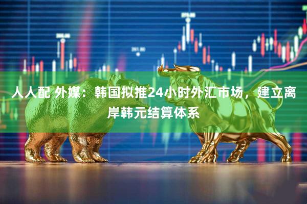人人配 外媒：韩国拟推24小时外汇市场，建立离岸韩元结算体系