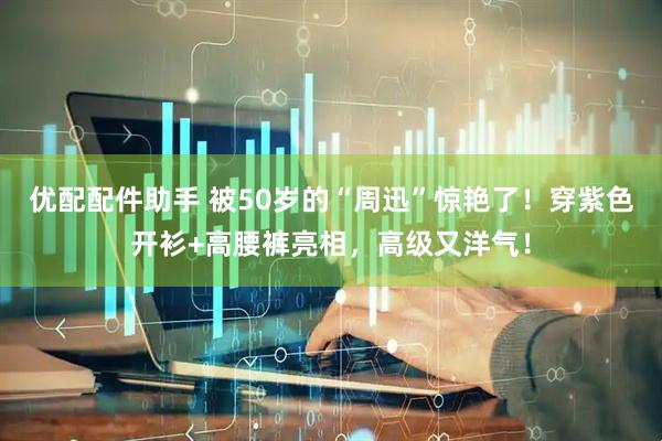 优配配件助手 被50岁的“周迅”惊艳了！穿紫色开衫+高腰裤亮相，高级又洋气！