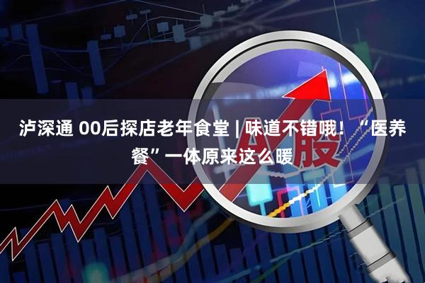 泸深通 00后探店老年食堂 | 味道不错哦！“医养餐”一体原来这么暖