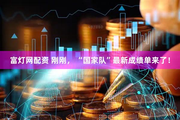 富灯网配资 刚刚， “国家队”最新成绩单来了！