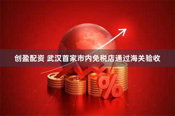 创盈配资 武汉首家市内免税店通过海关验收