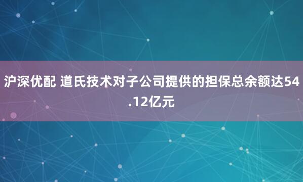 沪深优配 道氏技术对子公司提供的担保总余额达54.12亿元