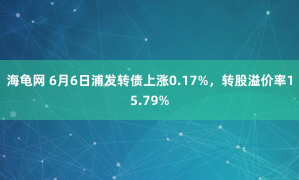 海龟网 6月6日浦发转债上涨0.17%，转股溢价率15.79%