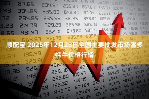 顺配宝 2025年12月28日全国主要批发市场雪多牦牛价格行情