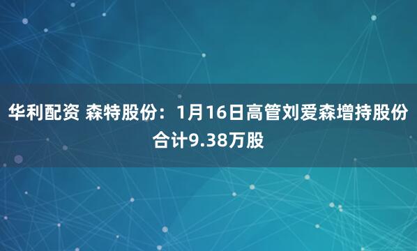 华利配资 森特股份：1月16日高管刘爱森增持股份合计9.38万股