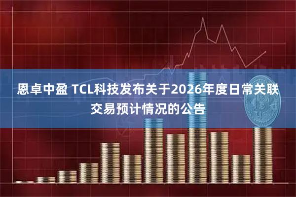恩卓中盈 TCL科技发布关于2026年度日常关联交易预计情况的公告