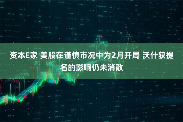 资本E家 美股在谨慎市况中为2月开局 沃什获提名的影响仍未消散