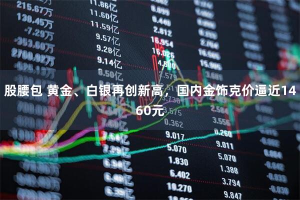股腰包 黄金、白银再创新高，国内金饰克价逼近1460元