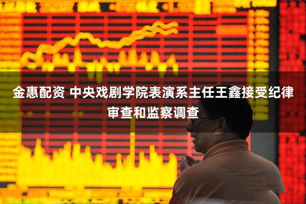 金惠配资 中央戏剧学院表演系主任王鑫接受纪律审查和监察调查