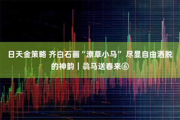 日天金策略 齐白石画“潦草小马” 尽显自由洒脱的神韵｜骉马送春来⑥