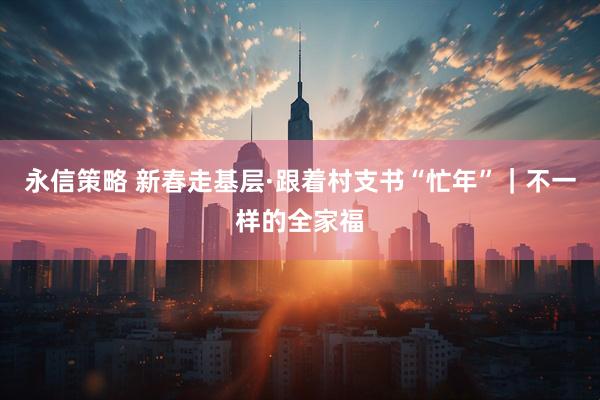 永信策略 新春走基层·跟着村支书“忙年”｜不一样的全家福