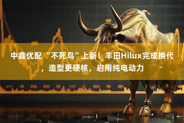 中鑫优配 “不死鸟”上新！丰田Hilux完成换代，造型更硬核，启用纯电动力