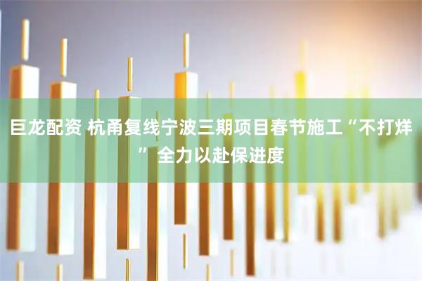 巨龙配资 杭甬复线宁波三期项目春节施工“不打烊” 全力以赴保进度