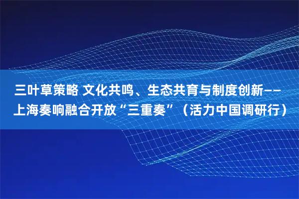 三叶草策略 文化共鸣、生态共育与制度创新—— 上海奏响融合开放“三重奏”（活力中国调研行）