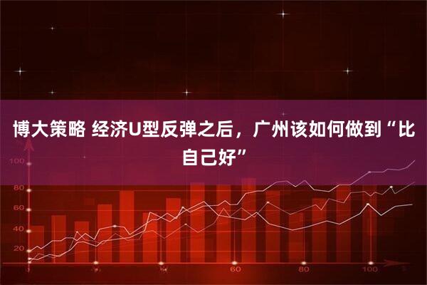 博大策略 经济U型反弹之后，广州该如何做到“比自己好”