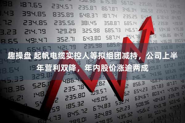 趣操盘 起帆电缆实控人等拟组团减持，公司上半年营利双降，年内股价涨逾两成