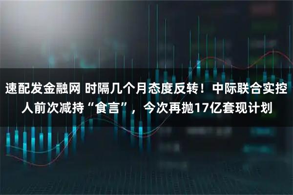速配发金融网 时隔几个月态度反转！中际联合实控人前次减持“食言”，今次再抛17亿套现计划