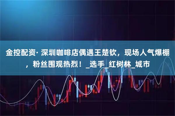 金控配资· 深圳咖啡店偶遇王楚钦，现场人气爆棚，粉丝围观热烈！_选手_红树林_城市