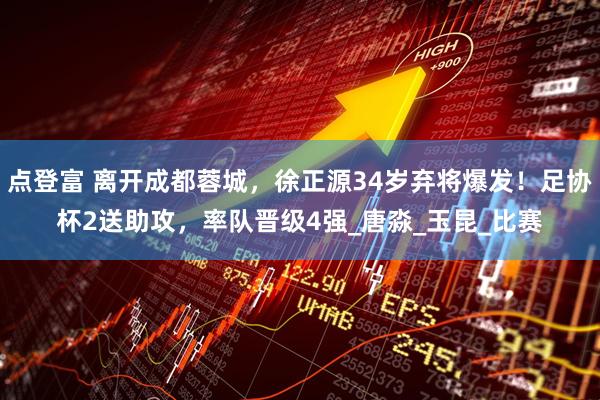 点登富 离开成都蓉城，徐正源34岁弃将爆发！足协杯2送助攻，率队晋级4强_唐淼_玉昆_比赛