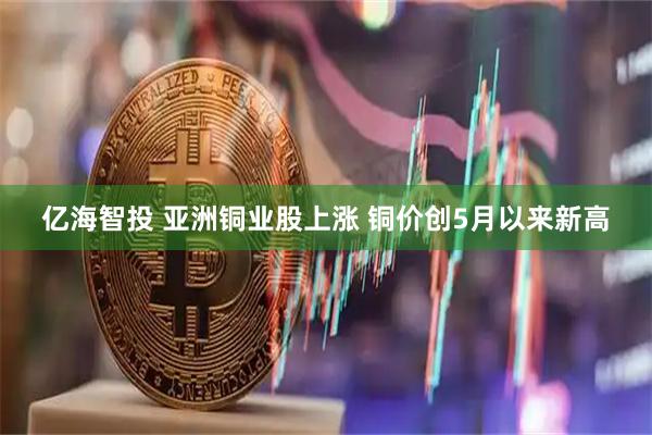亿海智投 亚洲铜业股上涨 铜价创5月以来新高