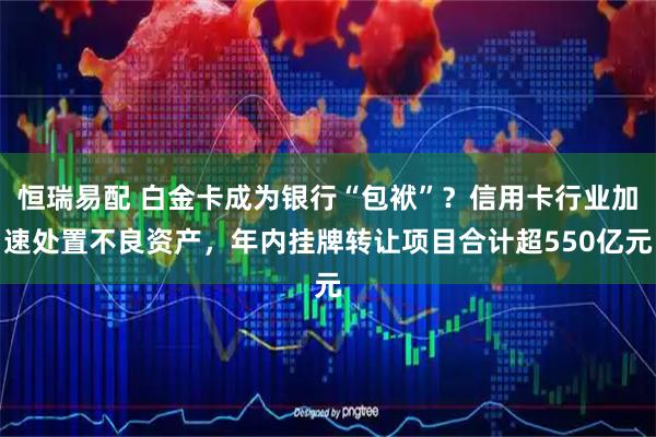 恒瑞易配 白金卡成为银行“包袱”?信用卡行业加速处置不良资产,年内挂牌转让项目合计超550亿元