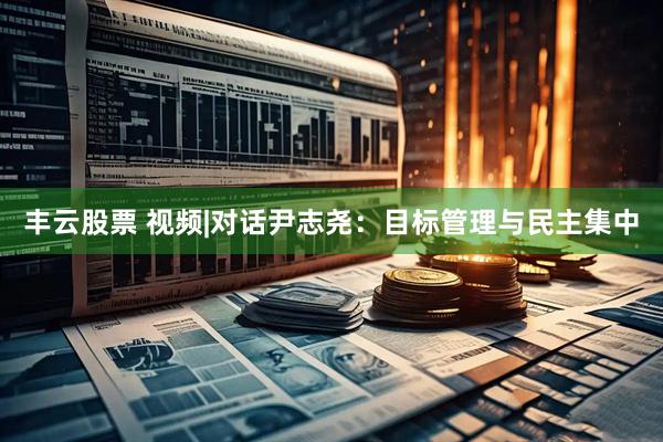 丰云股票 视频|对话尹志尧：目标管理与民主集中