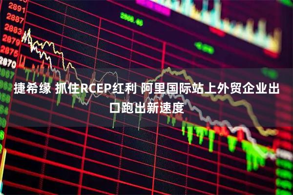 捷希缘 抓住RCEP红利 阿里国际站上外贸企业出口跑出新速度