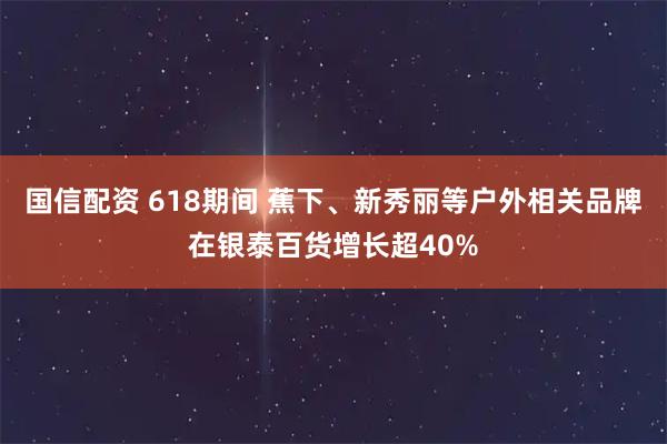 国信配资 618期间 蕉下、新秀丽等户外相关品牌在银泰百货增长超40%