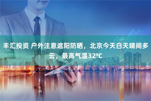 丰汇投资 户外注意遮阳防晒，北京今天白天晴间多云，最高气温32℃